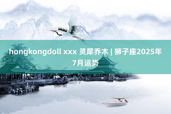 hongkongdoll xxx 灵犀乔木 | 狮子座2025年7月运势
