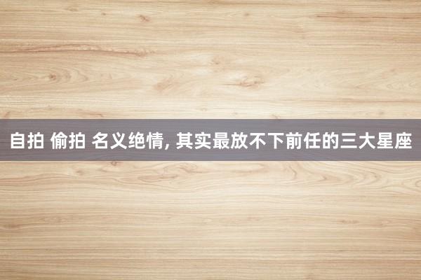 自拍 偷拍 名义绝情， 其实最放不下前任的三大星座