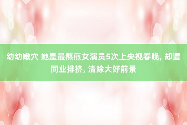 幼幼嫩穴 她是最熬煎女演员5次上央视春晚， 却遭同业排挤， 清除大好前景