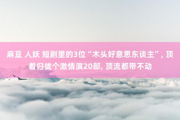 麻豆 人妖 短剧里的3位“木头好意思东谈主”， 顶着归拢个激情演20部， 顶流都带不动