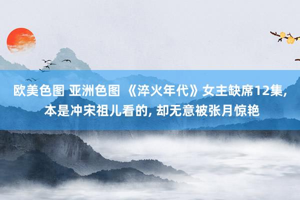 欧美色图 亚洲色图 《淬火年代》女主缺席12集， 本是冲宋祖儿看的， 却无意被张月惊艳