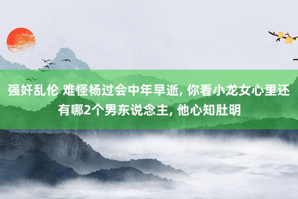 强奸乱伦 难怪杨过会中年早逝， 你看小龙女心里还有哪2个男东说念主， 他心知肚明